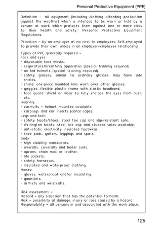 Definition ~ `all equipment (including clothing affording protection
against the weather) which is intended to be worn or held by a
person at work which protects them against one or more risks
to their health and safety.' Personal Protective Equipment
Regulations.
Provision ~ by an employer at no cost to employees. Self-employed
to provide their own, unless in an employer†employee relationship.
Types of PPE generally required ~
Face and eyes:
• disposable face masks.
• respirators/breathing apparatus (special training required).
• air-fed helmets (special training required).
• safety glasses, similar to ordinary glasses, may have side
shields.
• shield, one-piece moulded lens worn over other glasses.
• goggles, flexible plastic frame with elastic headband.
• face guard, shield or visor to fully enclose the eyes from dust,
etc.
Hearing:
• earmuffs † helmet mounted available.
• earplugs and ear inserts (canal caps).
Legs and feet:
• safety boots/shoes, steel toe cap and slip-resistant sole.
• Wellington boots, steel toe cap and studded soles available.
• anti-static electricity insulated footwear.
• knee pads, gaiters, leggings and spats.
Body:
• high visibility waistcoats.
• overalls, coveralls and boiler suits.
• aprons, chain mail or leather.
• life jackets.
• safety harnesses.
• insulated and waterproof clothing.
Hands:
• gloves, waterproof and/or insulating.
• gauntlets.
• armlets and wristcuffs.
Risk assessment ~
Hazard † any situation that has the potential to harm.
Risk † possibility of damage, injury or loss caused by a hazard.
Responsibility † all persons in and associated with the work place.
125
Personal Protective Equipment (PPE)
 
