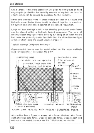 Site Storage ~ materials stored on site prior to being used or fixed
may require protection for security reasons or against the adverse
effects which can be caused by exposure to the elements.
Small and Valuable Items ~ these should be kept in a secure and
lockable store. Similar items should be stored together in a rack or
bin system and only issued against an authorised requisition.
Large or Bulk Storage Items ~ for security protection these items
can be stored within a lockable fenced compound. The form of
fencing chosen may give visual security by being of an open nature
but these are generally easier to climb than the close-boarded type
of fence which lacks the visual security property.
Typical Storage Compound Fencing ~
Close-boarded fences can be constructed on the same methods
used for hoardings † see pages 116  117.
Alternative Fence Types ~ woven wire fence, strained wire fence,
cleft chestnut pale fence, wooden palisade fence, wooden post and
rail fence and metal fences † see BS 1722: Fences, for details.
126
Site Storage
 