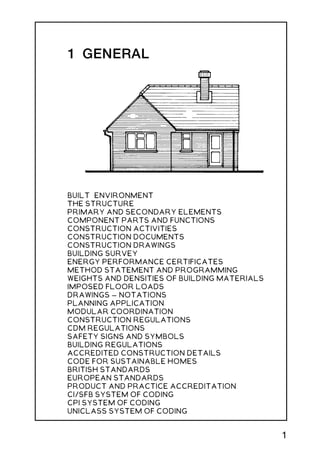 1 GENERAL
BUILT ENVIRONMENT
THE STRUCTURE
PRIMARY AND SECONDARY ELEMENTS
COMPONENT PARTS AND FUNCTIONS
CONSTRUCTION ACTIVITIES
CONSTRUCTION DOCUMENTS
CONSTRUCTION DRAWINGS
BUILDING SURVEY
ENERGY PERFORMANCE CERTIFICATES
METHOD STATEMENT AND PROGRAMMING
WEIGHTS AND DENSITIES OF BUILDING MATERIALS
IMPOSED FLOOR LOADS
DRAWINGS -
-
- NOTATIONS
PLANNING APPLICATION
MODULAR COORDINATION
CONSTRUCTION REGULATIONS
CDM REGULATIONS
SAFETY SIGNS AND SYMBOLS
BUILDING REGULATIONS
ACCREDITED CONSTRUCTION DETAILS
CODE FOR SUSTAINABLE HOMES
BRITISH STANDARDS
EUROPEAN STANDARDS
PRODUCT AND PRACTICE ACCREDITATION
CI/SFB SYSTEM OF CODING
CPI SYSTEM OF CODING
UNICLASS SYSTEM OF CODING
1
 