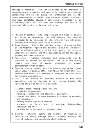 Storage of Materials ~ this can be defined as the provision of
adequate space, protection and control for building materials and
components held on site during the construction process. The
actual requirements for specific items should be familiar to students
who have completed studies in construction technology at an
introductory level but the need for storage and control of
materials held on site can be analysed further:
1 . Physical Properties † size, shape, weight and mode of delivery
will assist in determining the safe handling and stacking
method(s) to be employed on site, which in turn will enable
handling and storage costs to be estimated.
2. Organisation † this is the planning process of ensuring that
all the materials required are delivered to site at the correct
time, in sufficient quantity, of the right quality, the means of
unloading is available and that adequate space for storage or
stacking has been allocated.
3. Protection † building materials and components can be
classified as durable or non-durable; the latter will usually
require some form of weather protection to prevent
deterioration whilst in store.
4. Security † many building materials have a high resale and/or
usage value to persons other than those for whom they were
ordered and unless site security is adequate material losses
can become unacceptable.
5. Costs † to achieve an economic balance of how much
expenditure can be allocated to site storage facilities the
following should be taken into account:
• storage areas, fencing, racks, bins, etc.
• protection requirements.
• handling, transporting and stacking requirements.
• salaries and wages of staff involved in storage of materials
and components.
• heating and/or lighting if required.
• allowance for losses due to wastage, deterioration,
vandalism and theft.
• facilities to be provided for subcontractors.
6. Control † checking quality and quantity of materials at
delivery and during storage period, recording delivery and
issue of materials and monitoring stock holdings.
127
Materials Storage
 