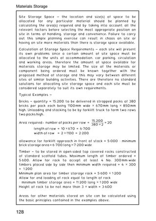 Site Storage Space ~ the location and size(s) of space to be
allocated for any particular material should be planned by
calculating the area(s) required and by taking into account all the
relevant factors before selecting the most appropriate position on
site in terms of handling, storage and convenience. Failure to carry
out this simple planning exercise can result in chaos on site or
having on site more materials than there is storage space available.
Calculation of Storage Space Requirements ~ each site will present
its own problems since a certain amount of site space must be
allocated to the units of accommodation, car parking, circulation
and working areas, therefore the amount of space available for
materials storage may be limited. The size of the materials or
component being ordered must be known together with the
proposed method of storage and this may vary between different
sites of similar building activities. There are therefore no standard
solutions for allocating site storage space and each site must be
considered separately to suit its own requirements.
Typical Examples ~
Bricks † quantity = 15,200 to be delivered in strapped packs of 380
bricks per pack each being 1100 mm wide ✕ 670 mm long ✕ 850 mm
high. Unloading and stacking to be by forklift truck to form two rows
two packs high.
Area required:- number of packs per row =
15,200
380 ✕ 2
= 20
length of row = 10 ✕ 670 = 6„700
width of row = 2 ✕ 1100 = 2„200
allowance for forklift approach in front of stack = 5„000 ∴ minimum
brick storage area = 6„700 long ✕ 7„200 wide
Timber † to be stored in open-sided top covered racks constructed
of standard scaffold tubes. Maximum length of timber ordered =
5„600. Allow for rack to accept at least 4 No. 300 mm-wide
timbers placed side by side then minimum width required = 4 ✕ 300
= 1„200
Minimum plan area for timber storage rack = 5„600 ✕ 1„200
Allow for end loading of rack equal to length of rack
∴ minimum timber storage area = 11„200 long ✕ 1„200 wide
Height of rack to be not more than 3 ✕ width = 3„600
Areas for other materials stored on site can be calculated using
the basic principles contained in the examples above.
128
Materials Storage
 