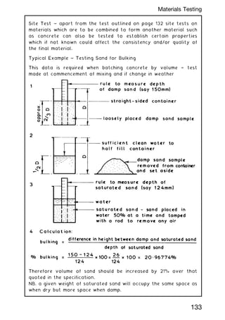 Site Test ~ apart from the test outlined on page 132 site tests on
materials which are to be combined to form another material such
as concrete can also be tested to establish certain properties
which if not known could affect the consistency and/or quality of
the final material.
Typical Example ~ Testing Sand for Bulking
This data is required when batching concrete by volume † test
made at commencement of mixing and if change in weather
Therefore volume of sand should be increased by 21% over that
quoted in the specification.
NB. a given weight of saturated sand will occupy the same space as
when dry but more space when damp.
133
Materials Testing
 
