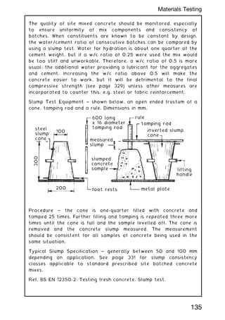The quality of site mixed concrete should be monitored, especially
to ensure uniformity of mix components and consistency of
batches. When constituents are known to be constant by design,
the water/cement ratio of consecutive batches can be compared by
using a slump test. Water for hydration is about one quarter of the
cement weight, but if a w/c ratio of 0.25 were used the mix would
be too stiff and unworkable. Therefore, a w/c ratio of 0.5 is more
usual; the additional water providing a lubricant for the aggregates
and cement. Increasing the w/c ratio above 0.5 will make the
concrete easier to work, but it will be detrimental to the final
compressive strength (see page 329) unless other measures are
incorporated to counter this, e.g. steel or fabric reinforcement.
Slump Test Equipment ~ shown below, an open ended frustum of a
cone, tamping rod and a rule. Dimensions in mm.
metal plate
lifting
handle
slumped
concrete
sample
measured
slump
600 long
x 16 diameter
tamping rod
inverted slump
cone
tamping rod
rule
steel
slump
cone
100
foot rests
200
300
Procedure ~ the cone is one-quarter filled with concrete and
tamped 25 times. Further filling and tamping is repeated three more
times until the cone is full and the sample levelled off. The cone is
removed and the concrete slump measured. The measurement
should be consistent for all samples of concrete being used in the
same situation.
Typical Slump Specification ~ generally between 50 and 100 mm
depending on application. See page 331 for slump consistency
classes applicable to standard prescribed site batched concrete
mixes.
Ref. BS EN 12350-2: Testing fresh concrete. Slump test.
135
Materials Testing
 