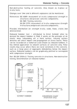 Non-destructive testing of concrete. Also known as in-place or
in-situ tests.
Changes over time and in different exposures can be monitored.
References: BS 6089: Assessment of in-situ compressive strength in
structures and precast concrete components.
BS 1881: Testing concrete.
BS EN 13791: Assessment of in-situ compressive strength
in structures and precast concrete components.
Provides information on: strength in-situ, voids, flaws, cracks and
deterioration.
Rebound hammer test † attributed to Ernst Schmidt after he
devised the impact hammer in 1948. It works on the principle of an
elastic mass rebounding off a hard surface. Varying surface
densities will affect impact and propagation of stress waves. These
can be recorded on a numerical scale known as rebound numbers. It
has limited application to smooth surfaces of concrete only. False
results may occur where there are local variations in the concrete,
such as a large piece of aggregate immediately below the impact
surface. Rebound numbers can be graphically plotted to correspond
with compressive strength.
Ref. BS EN 12504-2: Testing concrete in structures. Non-destructive
testing. Determination of rebound number.
137
Materials Testing --- Concrete
 