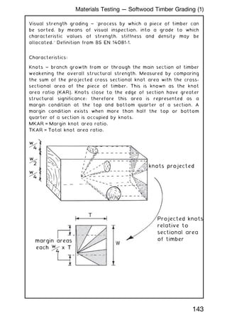Visual strength grading ~ `process by which a piece of timber can
be sorted, by means of visual inspection, into a grade to which
characteristic values of strength, stiffness and density may be
allocated.' Definition from BS EN 14081-1.
Characteristics:
Knots ~ branch growth from or through the main section of timber
weakening the overall structural strength. Measured by comparing
the sum of the projected cross sectional knot area with the cross-
sectional area of the piece of timber. This is known as the knot
area ratio (KAR). Knots close to the edge of section have greater
structural significance; therefore this area is represented as a
margin condition at the top and bottom quarter of a section. A
margin condition exists when more than half the top or bottom
quarter of a section is occupied by knots.
MKAR = Margin knot area ratio.
TKAR = Total knot area ratio.
T
W
knots projected
Projected knots
relative to
sectional area
of timber
w
4
w
4
margin areas
each x T
w
4
w
2
143
Materials Testing --- Softwood Timber Grading (1)
 