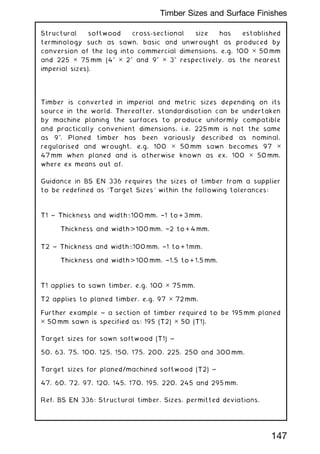 Structural softwood cross-sectional size has established
terminology such as sawn, basic and unwrought as produced by
conversion of the log into commercial dimensions, e.g. 100 ✕ 50 mm
and 225 ✕ 75 mm (400
✕ 200
and 900
✕ 300
respectively, as the nearest
imperial sizes).
Timber is converted in imperial and metric sizes depending on its
source in the world. Thereafter, standardisation can be undertaken
by machine planing the surfaces to produce uniformly compatible
and practically convenient dimensions, i.e. 225 mm is not the same
as 900
. Planed timber has been variously described as nominal,
regularised and wrought, e.g. 100 ✕ 50 mm sawn becomes 97 ✕
47 mm when planed and is otherwise known as ex. 100 ✕ 50 mm,
where ex means out of.
Guidance in BS EN 336 requires the sizes of timber from a supplier
to be redefined as `Target Sizes' within the following tolerances:
T1 ~ Thickness and width100 mm, †1 to + 3 mm.
Thickness and width  100 mm, †2 to + 4 mm.
T2 ~ Thickness and width100 mm, †1 to + 1 mm.
Thickness and width  100 mm, †1.5 to + 1.5 mm.
T1 applies to sawn timber, e.g. 100 ✕ 75 mm.
T2 applies to planed timber, e.g. 97 ✕ 72 mm.
Further example ~ a section of timber required to be 195 mm planed
✕ 50 mm sawn is specified as: 195 (T2) ✕ 50 (T1).
Target sizes for sawn softwood (T1) ~
50, 63, 75, 100, 125, 150, 175, 200, 225, 250 and 300 mm.
Target sizes for planed/machined softwood (T2) ~
47, 60, 72, 97, 120, 145, 170, 195, 220, 245 and 295 mm.
Ref. BS EN 336: Structural timber. Sizes, permitted deviations.
147
Timber Sizes and Surface Finishes
 