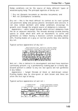 Damp conditions can be the source of many different types of
wood-decaying fungi. The principal agencies of decay are:
* Dry rot (Serpula lacrymans or merulius lacrymans), and
* Wet rot (Coniophora cerabella)
Dry rot † this is the most difficult to control as its root system
can penetrate damp and porous plaster, brickwork and concrete. It
can also remain dormant until damp conditions encourage its
growth, even though the original source of dampness is removed.
Appearance † white fungal threads which attract dampness from
the air or adjacent materials. The threads develop strands bearing
spores or seeds which drift with air movements to settle and
germinate on timber having a moisture content exceeding about
25%. Fruiting bodies of a grey or red flat profile may also identify
dry rot.
Typical surface appearance of dry rot †
Wet rot † this is limited in its development and must have moisture
continually present, e.g. a permanently leaking pipe or a faulty dpc.
Growth pattern is similar to dry rot, but spores will not germinate
in dry timber.
Appearance † fungal threads of black or dark-brown colour.
Fruiting bodies may be olive-green or dark brown and these are
often the first sign of decay.
Typical surface appearance of wet rot †
149
Timber Rot --- Types
 