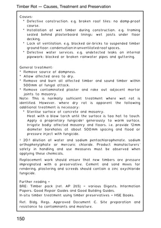 Causes:
* Defective construction, e.g. broken roof tiles; no damp-proof
course.
* Installation of wet timber during construction, e.g. framing
sealed behind plasterboard linings; wet joists under floor
decking.
* Lack of ventilation, e.g. blocked air-bricks to suspended timber
ground floor; condensation in unventilated roof spaces.
* Defective water services, e.g. undetected leaks on internal
pipework; blocked or broken rainwater pipes and guttering.
General treatment:
* Remove source of dampness.
* Allow affected area to dry.
* Remove and burn all affected timber and sound timber within
500 mm of fungal attack.
* Remove contaminated plaster and rake out adjacent mortar
joints to masonry.
Note: This is normally sufficient treatment where wet rot is
identified. However, where dry rot is apparent the following
additional treatment is necessary:
* Sterilise surface of concrete and masonry.
Heat with a blow torch until the surface is too hot to touch.
Apply a proprietary fungicide† generously to warm surface.
Irrigate badly affected masonry and floors, i.e. provide 12 mm
diameter boreholes at about 500 mm spacing and flood or
pressure inject with fungicide.
† 20:1 dilution of water and sodium pentachlorophenate, sodium
orthophenylphate or mercuric chloride. Product manufacturers'
safety in handling and use measures must be observed when
applying these chemicals.
Replacement work should ensure that new timbers are pressure
impregnated with a preservative. Cement and sand mixes for
rendering, plastering and screeds should contain a zinc oxychloride
fungicide.
Further reading †
BRE: Timber pack (ref. AP 265) † various Digests, Information
Papers, Good Repair Guides and Good Building Guides.
In-situ timber treatment using timber preservatives † HSE Books.
Ref. Bldg. Regs. Approved Document C, Site preparation and
resistance to contaminants and moisture.
150
Timber Rot --- Causes, Treatment and Preservation
 