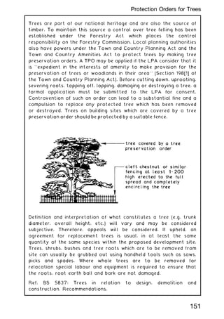 Trees are part of our national heritage and are also the source of
timber. To maintain this source a control over tree felling has been
established under the Forestry Act which places the control
responsibility on the Forestry Commission. Local planning authorities
also have powers under the Town and Country Planning Act and the
Town and Country Amenities Act to protect trees by making tree
preservation orders. A TPO may be applied if the LPA consider that it
is ``expedient in the interests of amenity to make provision for the
preservation of trees or woodlands in their area'' (Section 198[1] of
the Town and Country Planning Act). Before cutting down, uprooting,
severing roots, topping off, lopping, damaging or destroying a tree, a
formal application must be submitted to the LPA for consent.
Contravention of such an order can lead to a substantial fine and a
compulsion to replace any protected tree which has been removed
or destroyed. Trees on building sites which are covered by a tree
preservation order should be protected by a suitable fence.
Definition and interpretation of what constitutes a tree (e.g. trunk
diameter, overall height, etc.) will vary and may be considered
subjective. Therefore, appeals will be considered. If upheld, an
agreement for replacement trees is usual, in at least the same
quantity of the same species within the proposed development site.
Trees, shrubs, bushes and tree roots which are to be removed from
site can usually be grubbed out using handheld tools such as saws,
picks and spades. Where whole trees are to be removed for
relocation special labour and equipment is required to ensure that
the roots, root earth ball and bark are not damaged.
Ref. BS 5837: Trees in relation to design, demolition and
construction, Recommendations.
151
Protection Orders for Trees
 