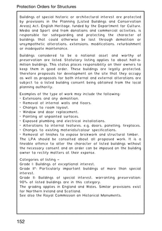 Buildings of special historic or architectural interest are protected
by provisions in the Planning (Listed Buildings and Conservation
Areas) Act. English Heritage, funded by the Department for Culture,
Media and Sport and from donations and commercial activities, is
responsible for safeguarding and protecting the character of
buildings that could otherwise be lost through demolition or
unsympathetic alterations, extensions, modifications, refurbishment
or inadequate maintenance.
Buildings considered to be a national asset and worthy of
preservation are listed. Statutory listing applies to about half-a-
million buildings. This status places responsibility on their owners to
keep them in good order. These buildings are legally protected,
therefore proposals for development on the site that they occupy
as well as proposals for both internal and external alterations are
subject to a listed building consent being obtained from the local
planning authority.
Examples of the type of work may include the following:
• Extensions and any demolition.
• Removal of internal walls and floors.
• Changes to room layout.
• Window and door replacement.
• Painting of unpainted surfaces.
• Exposed plumbing and electrical installations.
• Alterations to internal features, e.g. doors, panelling, fireplaces.
• Changes to existing materials/colour specifications.
• Removal of finishes to expose brickwork and structural timber.
The LPA should be consulted about all proposed work. It is a
fineable offence to alter the character of listed buildings without
the necessary consent and an order can be imposed on the building
owner to rectify matters at their expense.
Categories of listing ~
Grade I: Buildings of exceptional interest.
Grade II*: Particularly important buildings of more than special
interest.
Grade II: Buildings of special interest, warranting preservation;
90% of listed buildings are in this category.
The grading applies in England and Wales. Similar provisions exist
for Northern Ireland and Scotland.
See also the Royal Commission on Historical Monuments.
152
Protection Orders for Structures
 