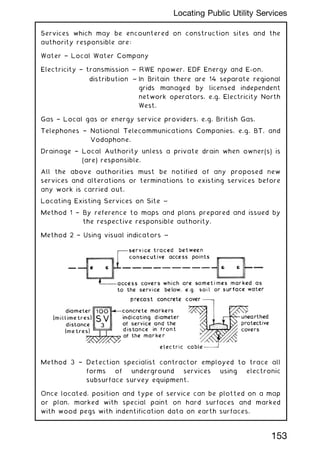 Services which may be encountered on construction sites and the
authority responsible are:
Water † Local Water Company
Electricity † transmission ~ RWE npower, EDF Energy and E-on.
distribution ~ In Britain there are 14 separate regional
grids managed by licensed independent
network operators, e.g. Electricity North
West.
Gas † Local gas or energy service providers, e.g. British Gas.
Telephones † National Telecommunications Companies, e.g. BT, and
Vodaphone.
Drainage † Local Authority unless a private drain when owner(s) is
(are) responsible.
All the above authorities must be notified of any proposed new
services and alterations or terminations to existing services before
any work is carried out.
Locating Existing Services on Site ~
Method 1 † By reference to maps and plans prepared and issued by
the respective responsible authority.
Method 2 † Using visual indicators ~
Method 3 † Detection specialist contractor employed to trace all
forms of underground services using electronic
subsurface survey equipment.
Once located, position and type of service can be plotted on a map
or plan, marked with special paint on hard surfaces and marked
with wood pegs with indentification data on earth surfaces.
153
Locating Public Utility Services
 