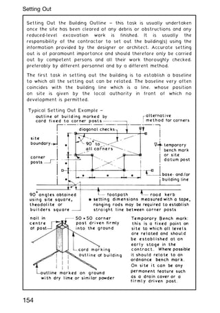 Setting Out the Building Outline ~ this task is usually undertaken
once the site has been cleared of any debris or obstructions and any
reduced-level excavation work is finished. It is usually the
responsibility of the contractor to set out the building(s) using the
information provided by the designer or architect. Accurate setting
out is of paramount importance and should therefore only be carried
out by competent persons and all their work thoroughly checked,
preferably by different personnel and by a different method.
The first task in setting out the building is to establish a baseline
to which all the setting out can be related. The baseline very often
coincides with the building line which is a line, whose position
on site is given by the local authority in front of which no
development is permitted.
154
Setting Out
 