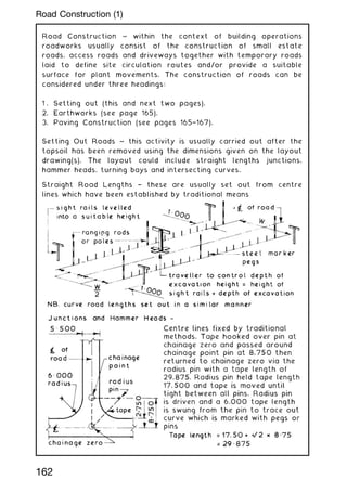 Road Construction ~ within the context of building operations
roadworks usually consist of the construction of small estate
roads, access roads and driveways together with temporary roads
laid to define site circulation routes and/or provide a suitable
surface for plant movements. The construction of roads can be
considered under three headings:
1 . Setting out (this and next two pages).
2. Earthworks (see page 165).
3. Paving Construction (see pages 165†167).
Setting Out Roads ~ this activity is usually carried out after the
topsoil has been removed using the dimensions given on the layout
drawing(s). The layout could include straight lengths junctions,
hammer heads, turning bays and intersecting curves.
Straight Road Lengths † these are usually set out from centre
lines which have been established by traditional means
162
Road Construction (1)
 