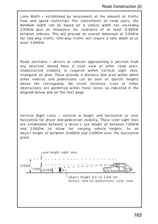 Lane Width ~ established by assessment of the amount of traffic
flow and speed restriction. For convenience of road users, the
minimum width can be based on a vehicle width not exceeding
2.500 m plus an allowance for clearance of at least 0.500 m
between vehicles. This will provide an overall dimension of 5.500 m
for two-way traffic. One-way traffic will require a lane width of at
least 3.000 m.
Road Junctions ~ drivers of vehicles approaching a junction from
any direction should have a clear view of other road users.
Unobstructed visibility is required within vertical sight lines,
triangular on plan. These provide a distance and area within which
other vehicles and pedestrians can be seen at specific heights
above the carriageway. No street furniture, trees or other
obstructions are permitted within these zones, as indicated in the
diagram below and on the next page.
Vertical Sight Lines ~ vertical in height and horizontal or near
horizontal for driver and pedestrian visibility. These clear sight lines
are established between a driver's eye height of between 1.050 m
and 2.000 m to allow for varying vehicle heights, to an
object height of between 0.600 m and 2.000 m over the horizontal
plane.
eye-height sight lines
0.600
1.050
2.000
object height 0.6 to 2.0m for
drivers' and for pedestrians' clear view
163
Road Construction (2)
 