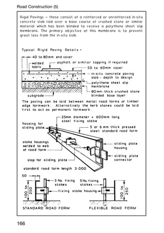 Rigid Pavings ~ these consist of a reinforced or unreinforced in-situ
concrete slab laid over a base course of crushed stone or similar
material which has been blinded to receive a polythene sheet slip
membrane. The primary objective of this membrane is to prevent
grout loss from the in-situ slab.
166
Road Construction (5)
 