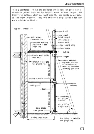 Putlog Scaffolds ~ these are scaffolds which have an outer row of
standards joined together by ledgers which in turn support the
transverse putlogs which are built into the bed joints or perpends
as the work proceeds; they are therefore only suitable for new
work in bricks or blocks.
173
Tubular Scaffolding
 
