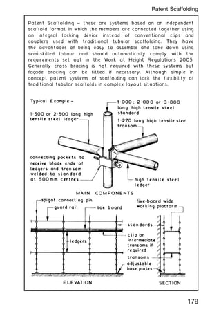 Patent Scaffolding ~ these are systems based on an independent
scaffold format in which the members are connected together using
an integral locking device instead of conventional clips and
couplers used with traditional tubular scaffolding. They have
the advantages of being easy to assemble and take down using
semi-skilled labour and should automatically comply with the
requirements set out in the Work at Height Regulations 2005.
Generally cross bracing is not required with these systems but
façade bracing can be fitted if necessary. Although simple in
concept patent systems of scaffolding can lack the flexibility of
traditional tubular scaffolds in complex layout situations.
179
Patent Scaffolding
 