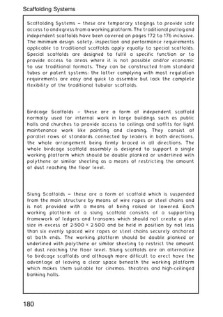 Scaffolding Systems ~ these are temporary stagings to provide safe
access to and egress from a working platform. The traditional putlog and
independent scaffolds have been covered on pages 172 to 176 inclusive.
The minimum design, safety, inspection and performance requirements
applicable to traditional scaffolds apply equally to special scaffolds.
Special scaffolds are designed to fulfil a specific function or to
provide access to areas where it is not possible and/or economic
to use traditional formats. They can be constructed from standard
tubes or patent systems; the latter complying with most regulation
requirements are easy and quick to assemble but lack the complete
flexibility of the traditional tubular scaffolds.
Birdcage Scaffolds ~ these are a form of independent scaffold
normally used for internal work in large buildings such as public
halls and churches to provide access to ceilings and soffits for light
maintenance work like painting and cleaning. They consist of
parallel rows of standards connected by leaders in both directions,
the whole arrangement being firmly braced in all directions. The
whole birdcage scaffold assembly is designed to support a single
working platform which should be double planked or underlined with
polythene or similar sheeting as a means of restricting the amount
of dust reaching the floor level.
Slung Scaffolds ~ these are a form of scaffold which is suspended
from the main structure by means of wire ropes or steel chains and
is not provided with a means of being raised or lowered. Each
working platform of a slung scaffold consists of a supporting
framework of ledgers and transoms which should not create a plan
size in excess of 2„500 ✕ 2„500 and be held in position by not less
than six evenly spaced wire ropes or steel chains securely anchored
at both ends. The working platform should be double planked or
underlined with polythene or similar sheeting to restrict the amount
of dust reaching the floor level. Slung scaffolds are an alternative
to birdcage scaffolds and although more difficult to erect have the
advantage of leaving a clear space beneath the working platform
which makes them suitable for cinemas, theatres and high-ceilinged
banking halls.
180
Scaffolding Systems
 
