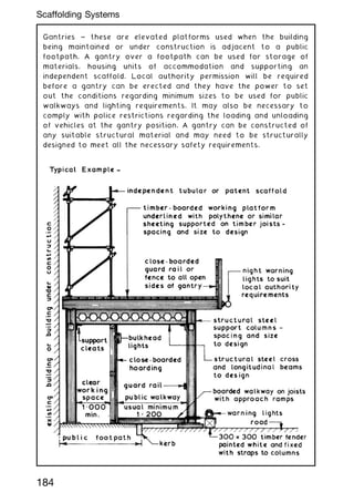 Gantries ~ these are elevated platforms used when the building
being maintained or under construction is adjacent to a public
footpath. A gantry over a footpath can be used for storage of
materials, housing units of accommodation and supporting an
independent scaffold. Local authority permission will be required
before a gantry can be erected and they have the power to set
out the conditions regarding minimum sizes to be used for public
walkways and lighting requirements. It may also be necessary to
comply with police restrictions regarding the loading and unloading
of vehicles at the gantry position. A gantry can be constructed of
any suitable structural material and may need to be structurally
designed to meet all the necessary safety requirements.
184
Scaffolding Systems
 