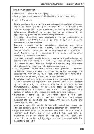 Principle Considerations ~
• Structural stability and integrity.
• Safety of personnel using a scaffold and for those in the vicinity.
Relevant Factors ~
• Simple configurations of putlog and independent scaffold, otherwise
known as basic systems (see National Access and Scaffolding
Confederation [NASC] technical guidance) do not require specific design
calculations. Structural calculations are to be prepared by an
appropriately qualified person for other applications.
• Assembly, alterations and dismantling to be undertaken in
accordance with NASC technical guidance or system scaffolding
manufacturer's instructions.
• Scaffold erectors to be competence qualified, e.g. having
attended a Construction Industry Scaffolders Registration
Scheme (CISRS) course and be in possession of a scaffolder's
card. Trainees to be supervised by a competent qualified
person, e.g. foreman scaffolder.
• Non-basic scaffolds should have a sequence and methodology for
assembly and dismantling, plus further guidance for any anticipated
alterations included with the design information. Any unforeseen
alterations should receive specific design consideration.
• On completion, the scaffold supplier should provide a `handover
certificate' endorsed with references to design drawings and
calculations. Any limitations of use, with particular mention of
platform safe working loads, to be documented.
• Completed scaffolds to be inspected by a competent person, i.e.
suitably qualified by experience and training. The latter assessed
by the CISRS or by certificated attendance on a system scaffold
manufacturer's course. This does not apply to basic systems
mentioned in the first bullet point. These can be approved by a
person of sufficient site experience such as a site manager.
• Inspection reports to be undertaken daily before work
commences, after adverse weather and when alterations,
modifications or additions are made. Any defects noted and
corrective action taken.
• Incomplete scaffolds should be suitably signed for non-access.
Physical barriers to be in place during assembly and dismantling.
• Inspection records to be documented and filed. These to include
location and description of the scaffold, time and date of
inspection, result of inspection and any actions taken. The
report to be authorised by signature and endorsed with the
inspector's job title.
185
Scaffolding Systems --- Safety Checklist
 