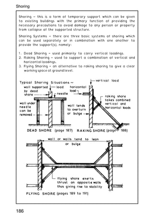 Shoring ~ this is a form of temporary support which can be given
to existing buildings with the primary function of providing the
necessary precautions to avoid damage to any person or property
from collapse of the supported structure.
Shoring Systems ~ there are three basic systems of shoring which
can be used separately or in combination with one another to
provide the support(s), namely:
1 . Dead Shoring † used primarily to carry vertical loadings.
2. Raking Shoring † used to support a combination of vertical and
horizontal loadings.
3. Flying Shoring † an alternative to raking shoring to give a clear
working space at ground level.
186
Shoring
 
