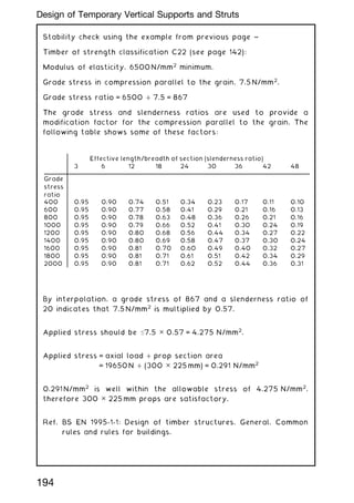 Stability check using the example from previous page ~
Timber of strength classification C22 (see page 142):
Modulus of elasticity, 6500 N/mm2
minimum.
Grade stress in compression parallel to the grain, 7.5 N/mm2
.
Grade stress ratio = 6500 ÷ 7.5 = 867
The grade stress and slenderness ratios are used to provide a
modification factor for the compression parallel to the grain. The
following table shows some of these factors:
By interpolation, a grade stress of 867 and a slenderness ratio of
20 indicates that 7.5 N/mm2
is multiplied by 0.57.
Applied stress should be 7.5 ✕ 0.57 = 4.275 N/mm2
.
Applied stress = axial load ÷ prop section area
= 19650 N ÷ (300 ✕ 225 mm) = 0.291 N/mm2
0.291 N/mm2
is well within the allowable stress of 4.275 N/mm2
,
therefore 300 ✕ 225 mm props are satisfactory.
Ref. BS EN 1995-1-1: Design of timber structures. General. Common
rules and rules for buildings.
Effective length/breadth of section (slenderness ratio)
3 6 12 18 24 30 36 42 48
Grade
stress
ratio
400 0.95 0.90 0.74 0.51 0.34 0.23 0.17 0.11 0.10
600 0.95 0.90 0.77 0.58 0.41 0.29 0.21 0.16 0.13
800 0.95 0.90 0.78 0.63 0.48 0.36 0.26 0.21 0.16
1000 0.95 0.90 0.79 0.66 0.52 0.41 0.30 0.24 0.19
1200 0.95 0.90 0.80 0.68 0.56 0.44 0.34 0.27 0.22
1400 0.95 0.90 0.80 0.69 0.58 0.47 0.37 0.30 0.24
1600 0.95 0.90 0.81 0.70 0.60 0.49 0.40 0.32 0.27
1800 0.95 0.90 0.81 0.71 0.61 0.51 0.42 0.34 0.29
2000 0.95 0.90 0.81 0.71 0.62 0.52 0.44 0.36 0.31
194
Design of Temporary Vertical Supports and Struts
 