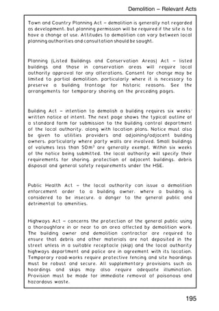 Town and Country Planning Act ~ demolition is generally not regarded
as development, but planning permission will be required if the site is to
have a change of use. Attitudes to demolition can vary between local
planning authorities and consultation should be sought.
Planning (Listed Buildings and Conservation Areas) Act ~ listed
buildings and those in conservation areas will require local
authority approval for any alterations. Consent for change may be
limited to partial demolition, particularly where it is necessary to
preserve a building frontage for historic reasons. See the
arrangements for temporary shoring on the preceding pages.
Building Act ~ intention to demolish a building requires six weeks'
written notice of intent. The next page shows the typical outline of
a standard form for submission to the building control department
of the local authority, along with location plans. Notice must also
be given to utilities providers and adjoining/adjacent building
owners, particularly where party walls are involved. Small buildings
of volumes less than 50 m3
are generally exempt. Within six weeks
of the notice being submitted, the local authority will specify their
requirements for shoring, protection of adjacent buildings, debris
disposal and general safety requirements under the HSE.
Public Health Act ~ the local authority can issue a demolition
enforcement order to a building owner, where a building is
considered to be insecure, a danger to the general public and
detrimental to amenities.
Highways Act ~ concerns the protection of the general public using
a thoroughfare in or near to an area affected by demolition work.
The building owner and demolition contractor are required to
ensure that debris and other materials are not deposited in the
street unless in a suitable receptacle (skip) and the local authority
highways department and police are in agreement with its location.
Temporary road-works require protective fencing and site hoardings
must be robust and secure. All supplementary provisions such as
hoardings and skips may also require adequate illumination.
Provision must be made for immediate removal of poisonous and
hazardous waste.
195
Demolition -- Relevant Acts
 
