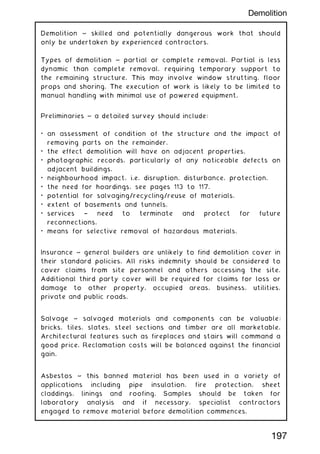 Demolition ~ skilled and potentially dangerous work that should
only be undertaken by experienced contractors.
Types of demolition ~ partial or complete removal. Partial is less
dynamic than complete removal, requiring temporary support to
the remaining structure. This may involve window strutting, floor
props and shoring. The execution of work is likely to be limited to
manual handling with minimal use of powered equipment.
Preliminaries ~ a detailed survey should include:
• an assessment of condition of the structure and the impact of
removing parts on the remainder.
• the effect demolition will have on adjacent properties.
• photographic records, particularly of any noticeable defects on
adjacent buildings.
• neighbourhood impact, i.e. disruption, disturbance, protection.
• the need for hoardings, see pages 113 to 117.
• potential for salvaging/recycling/reuse of materials.
• extent of basements and tunnels.
• services † need to terminate and protect for future
reconnections.
• means for selective removal of hazardous materials.
Insurance ~ general builders are unlikely to find demolition cover in
their standard policies. All risks indemnity should be considered to
cover claims from site personnel and others accessing the site.
Additional third party cover will be required for claims for loss or
damage to other property, occupied areas, business, utilities,
private and public roads.
Salvage ~ salvaged materials and components can be valuable:
bricks, tiles, slates, steel sections and timber are all marketable.
Architectural features such as fireplaces and stairs will command a
good price. Reclamation costs will be balanced against the financial
gain.
Asbestos ~ this banned material has been used in a variety of
applications including pipe insulation, fire protection, sheet
claddings, linings and roofing. Samples should be taken for
laboratory analysis and if necessary, specialist contractors
engaged to remove material before demolition commences.
197
Demolition
 