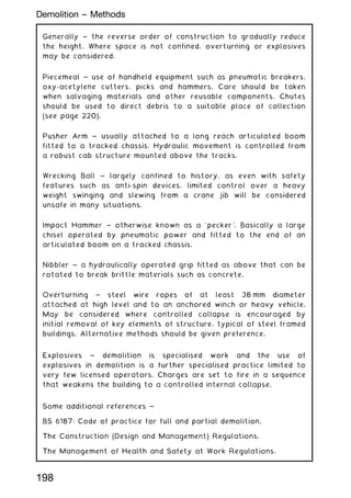 Generally ~ the reverse order of construction to gradually reduce
the height. Where space is not confined, overturning or explosives
may be considered.
Piecemeal ~ use of handheld equipment such as pneumatic breakers,
oxy-acetylene cutters, picks and hammers. Care should be taken
when salvaging materials and other reusable components. Chutes
should be used to direct debris to a suitable place of collection
(see page 220).
Pusher Arm ~ usually attached to a long reach articulated boom
fitted to a tracked chassis. Hydraulic movement is controlled from
a robust cab structure mounted above the tracks.
Wrecking Ball ~ largely confined to history, as even with safety
features such as anti-spin devices, limited control over a heavy
weight swinging and slewing from a crane jib will be considered
unsafe in many situations.
Impact Hammer ~ otherwise known as a `pecker'. Basically a large
chisel operated by pneumatic power and fitted to the end of an
articulated boom on a tracked chassis.
Nibbler ~ a hydraulically operated grip fitted as above that can be
rotated to break brittle materials such as concrete.
Overturning ~ steel wire ropes of at least 38 mm diameter
attached at high level and to an anchored winch or heavy vehicle.
May be considered where controlled collapse is encouraged by
initial removal of key elements of structure, typical of steel framed
buildings. Alternative methods should be given preference.
Explosives ~ demolition is specialised work and the use of
explosives in demolition is a further specialised practice limited to
very few licensed operators. Charges are set to fire in a sequence
that weakens the building to a controlled internal collapse.
Some additional references ~
BS 6187: Code of practice for full and partial demolition.
The Construction (Design and Management) Regulations.
The Management of Health and Safety at Work Regulations.
198
Demolition -- Methods
 