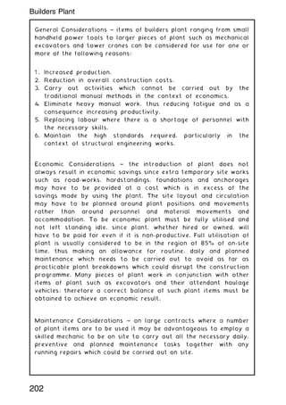 General Considerations ~ items of builders plant ranging from small
handheld power tools to larger pieces of plant such as mechanical
excavators and tower cranes can be considered for use for one or
more of the following reasons:
1 . Increased production.
2. Reduction in overall construction costs.
3. Carry out activities which cannot be carried out by the
traditional manual methods in the context of economics.
4. Eliminate heavy manual work, thus reducing fatigue and as a
consequence increasing productivity.
5. Replacing labour where there is a shortage of personnel with
the necessary skills.
6. Maintain the high standards required, particularly in the
context of structural engineering works.
Economic Considerations ~ the introduction of plant does not
always result in economic savings since extra temporary site works
such as road-works, hardstandings, foundations and anchorages
may have to be provided at a cost which is in excess of the
savings made by using the plant. The site layout and circulation
may have to be planned around plant positions and movements
rather than around personnel and material movements and
accommodation. To be economic plant must be fully utilised and
not left standing idle, since plant, whether hired or owned, will
have to be paid for even if it is non-productive. Full utilisation of
plant is usually considered to be in the region of 85% of on-site
time, thus making an allowance for routine, daily and planned
maintenance which needs to be carried out to avoid as far as
practicable plant breakdowns which could disrupt the construction
programme. Many pieces of plant work in conjunction with other
items of plant such as excavators and their attendant haulage
vehicles; therefore a correct balance of such plant items must be
obtained to achieve an economic result.
Maintenance Considerations ~ on large contracts where a number
of plant items are to be used it may be advantageous to employ a
skilled mechanic to be on site to carry out all the necessary daily,
preventive and planned maintenance tasks together with any
running repairs which could be carried out on site.
202
Builders Plant
 