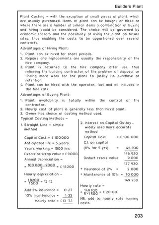 Plant Costing ~ with the exception of small pieces of plant, which
are usually purchased, items of plant can be bought or hired or
where there are a number of similar items a combination of buying
and hiring could be considered. The choice will be governed by
economic factors and the possibility of using the plant on future
sites, thus enabling the costs to be apportioned over several
contracts.
Advantages of Hiring Plant:
1 . Plant can be hired for short periods.
2. Repairs and replacements are usually the responsibility of the
hire company.
3. Plant is returned to the hire company after use, thus
relieving the building contractor of the problem of disposal or
finding more work for the plant to justify its purchase or
retention.
4. Plant can be hired with the operator, fuel and oil included in
the hire rate.
Advantages of Buying Plant:
1 . Plant availability is totally within the control of the
contractor.
2. Hourly cost of plant is generally less than hired plant.
3. Owner has choice of costing method used.
203
Builders Plant
 