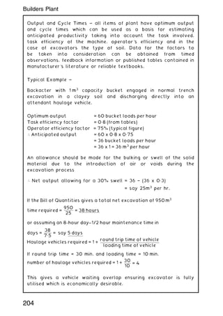Output and Cycle Times ~ all items of plant have optimum output
and cycle times which can be used as a basis for estimating
anticipated productivity taking into account the task involved,
task efficiency of the machine, operator's efficiency and in the
case of excavators the type of soil. Data for the factors to
be taken into consideration can be obtained from timed
observations, feedback information or published tables contained in
manufacturer's literature or reliable textbooks.
Typical Example ~
Backacter with 1 m3
capacity bucket engaged in normal trench
excavation in a clayey soil and discharging directly into an
attendant haulage vehicle.
An allowance should be made for the bulking or swell of the solid
material due to the introduction of air or voids during the
excavation process
 Net output allowing for a 30% swell = 36 † (36 x 0„3)
= say 25m3
per hr.
If the Bill of Quantities gives a total net excavation of 950 m3
time required =
950
25
= 38 hours
or assuming an 8-hour day-
--1/2 hour maintenance time in
days =
38
7„5
= say 5 days
Haulage vehicles required = 1 +
round trip time of vehicle
loading time of vehicle
If round trip time = 30 min. and loading time = 10 min.
number of haulage vehicles required = 1 +
30
10
= 4
This gives a vehicle waiting overlap ensuring excavator is fully
utilised which is economically desirable.
Optimum output = 60 bucket loads per hour
Task efficiency factor = 0„8 (from tables)
Operator efficiency factor = 75% (typical figure)
 Anticipated output = 60 x 0„8 x 0„75
= 36 bucket loads per hour
= 36 x 1 = 36 m3
per hour
204
Builders Plant
 
