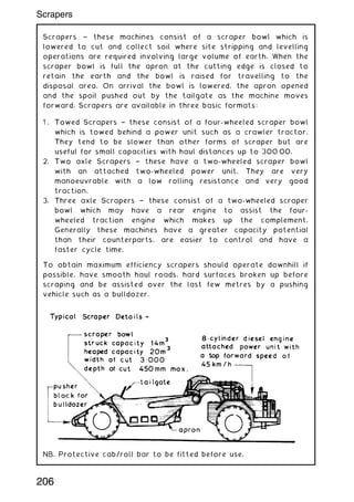 Scrapers ~ these machines consist of a scraper bowl which is
lowered to cut and collect soil where site stripping and levelling
operations are required involving large volume of earth. When the
scraper bowl is full the apron at the cutting edge is closed to
retain the earth and the bowl is raised for travelling to the
disposal area. On arrival the bowl is lowered, the apron opened
and the spoil pushed out by the tailgate as the machine moves
forward. Scrapers are available in three basic formats:
1 . Towed Scrapers † these consist of a four-wheeled scraper bowl
which is towed behind a power unit such as a crawler tractor.
They tend to be slower than other forms of scraper but are
useful for small capacities with haul distances up to 30000.
2. Two axle Scrapers † these have a two-wheeled scraper bowl
with an attached two-wheeled power unit. They are very
manoeuvrable with a low rolling resistance and very good
traction.
3. Three axle Scrapers † these consist of a two-wheeled scraper
bowl which may have a rear engine to assist the four-
wheeled traction engine which makes up the complement.
Generally these machines have a greater capacity potential
than their counterparts, are easier to control and have a
faster cycle time.
To obtain maximum efficiency scrapers should operate downhill if
possible, have smooth haul roads, hard surfaces broken up before
scraping and be assisted over the last few metres by a pushing
vehicle such as a bulldozer.
NB. Protective cab/roll bar to be fitted before use.
206
Scrapers
 