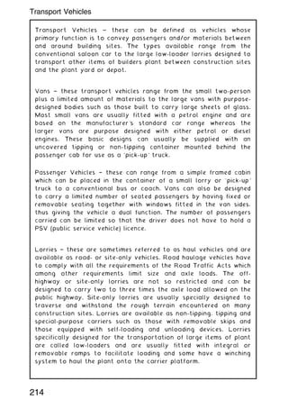 Transport Vehicles ~ these can be defined as vehicles whose
primary function is to convey passengers and/or materials between
and around building sites. The types available range from the
conventional saloon car to the large low-loader lorries designed to
transport other items of builders plant between construction sites
and the plant yard or depot.
Vans † these transport vehicles range from the small two-person
plus a limited amount of materials to the large vans with purpose-
designed bodies such as those built to carry large sheets of glass.
Most small vans are usually fitted with a petrol engine and are
based on the manufacturer's standard car range whereas the
larger vans are purpose designed with either petrol or diesel
engines. These basic designs can usually be supplied with an
uncovered tipping or non-tipping container mounted behind the
passenger cab for use as a `pick-up' truck.
Passenger Vehicles † these can range from a simple framed cabin
which can be placed in the container of a small lorry or `pick-up'
truck to a conventional bus or coach. Vans can also be designed
to carry a limited number of seated passengers by having fixed or
removable seating together with windows fitted in the van sides,
thus giving the vehicle a dual function. The number of passengers
carried can be limited so that the driver does not have to hold a
PSV (public service vehicle) licence.
Lorries † these are sometimes referred to as haul vehicles and are
available as road- or site-only vehicles. Road haulage vehicles have
to comply with all the requirements of the Road Traffic Acts which
among other requirements limit size and axle loads. The off-
highway or site-only lorries are not so restricted and can be
designed to carry two to three times the axle load allowed on the
public highway. Site-only lorries are usually specially designed to
traverse and withstand the rough terrain encountered on many
construction sites. Lorries are available as non-tipping, tipping and
special-purpose carriers such as those with removable skips and
those equipped with self-loading and unloading devices. Lorries
specifically designed for the transportation of large items of plant
are called low-loaders and are usually fitted with integral or
removable ramps to facilitate loading and some have a winching
system to haul the plant onto the carrier platform.
214
Transport Vehicles
 