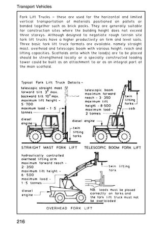Fork Lift Trucks ~ these are used for the horizontal and limited
vertical transportation of materials positioned on pallets or
banded together such as brick packs. They are generally suitable
for construction sites where the building height does not exceed
three storeys. Although designed to negotiate rough terrain site
fork lift trucks have a higher productivity on firm and level soils.
Three basic fork lift truck formats are available, namely straight
mast, overhead and telescopic boom with various height, reach and
lifting capacities. Scaffolds onto which the load(s) are to be placed
should be strengthened locally or a specially constructed loading
tower could be built as an attachment to or as an integral part of
the main scaffold.
216
Transport Vehicles
 