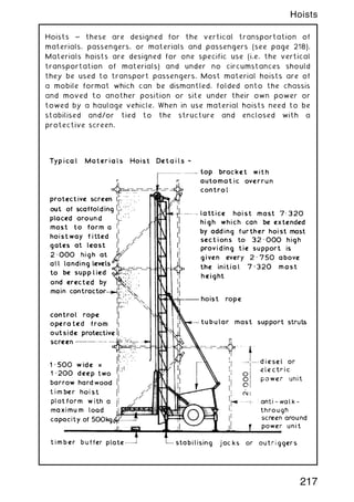 Hoists ~ these are designed for the vertical transportation of
materials, passengers, or materials and passengers (see page 218).
Materials hoists are designed for one specific use (i.e. the vertical
transportation of materials) and under no circumstances should
they be used to transport passengers. Most material hoists are of
a mobile format which can be dismantled, folded onto the chassis
and moved to another position or site under their own power or
towed by a haulage vehicle. When in use material hoists need to be
stabilised and/or tied to the structure and enclosed with a
protective screen.
217
Hoists
 