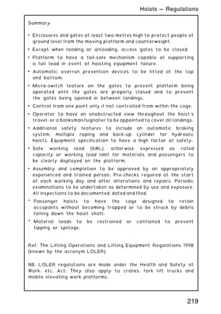 Summary:
• Enclosures and gates at least two metres high to protect people at
ground level from the moving platform and counterweight.
• Except when loading or unloading, access gates to be closed.
• Platform to have a fail-safe mechanism capable of supporting
a full load in event of hoisting equipment failure.
• Automatic overrun prevention devices to be fitted at the top
and bottom.
• Micro-switch feature on the gates to prevent platform being
operated until the gates are properly closed and to prevent
the gates being opened in between landings.
• Control from one point only if not controlled from within the cage.
• Operator to have an unobstructed view throughout the hoist's
travel, or a banksman/signaller to be appointed to cover all landings.
• Additional safety features to include an automatic braking
system, multiple roping and back-up cylinder for hydraulic
hoists. Equipment specification to have a high factor of safety.
• Safe working load (SWL), otherwise expressed as rated
capacity or working load limit for materials and passengers to
be clearly displayed on the platform.
• Assembly and completion to be approved by an appropriately
experienced and trained person. Pre-checks required at the start
of each working day and after alterations and repairs. Periodic
examinations to be undertaken as determined by use and exposure.
All inspections to be documented, dated and filed.
* Passenger hoists to have the cage designed to retain
occupants without becoming trapped or to be struck by debris
falling down the hoist shaft.
* Material loads to be restrained or contained to prevent
tipping or spillage.
Ref. The Lifting Operations and Lifting Equipment Regulations 1998
(known by the acronym LOLER).
NB. LOLER regulations are made under the Health and Safety at
Work, etc. Act. They also apply to cranes, fork lift trucks and
mobile elevating work platforms.
219
Hoists --- Regulations
 