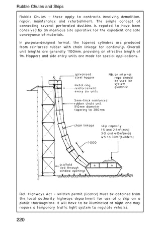 Rubble Chutes ~ these apply to contracts involving demolition,
repair, maintenance and refurbishment. The simple concept of
connecting several perforated dustbins is reputed to have been
conceived by an ingenious site operative for the expedient and safe
conveyance of materials.
In purpose-designed format, the tapered cylinders are produced
from reinforced rubber with chain linkage for continuity. Overall
unit lengths are generally 1100mm, providing an effective length of
1m. Hoppers and side entry units are made for special applications.
Ref. Highways Act † written permit (licence) must be obtained from
the local authority highways department for use of a skip on a
public thoroughfare. It will have to be illuminated at night and may
require a temporary traffic light system to regulate vehicles.
220
Rubble Chutes and Skips
 