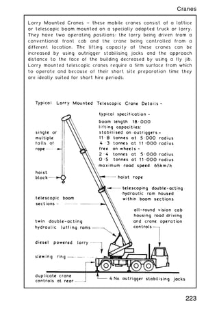 Lorry Mounted Cranes ~ these mobile cranes consist of a lattice
or telescopic boom mounted on a specially adapted truck or lorry.
They have two operating positions: the lorry being driven from a
conventional front cab and the crane being controlled from a
different location. The lifting capacity of these cranes can be
increased by using outrigger stabilising jacks and the approach
distance to the face of the building decreased by using a fly jib.
Lorry mounted telescopic cranes require a firm surface from which
to operate and because of their short site preparation time they
are ideally suited for short hire periods.
223
Cranes
 