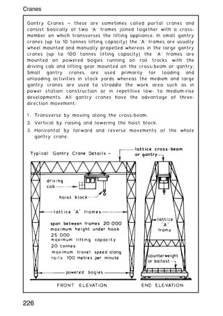 Gantry Cranes ~ these are sometimes called portal cranes and
consist basically of two `A' frames joined together with a cross-
member on which transverses the lifting appliance. In small gantry
cranes (up to 10 tonnes lifting capacity) the `A' frames are usually
wheel mounted and manually propelled whereas in the large gantry
cranes (up to 100 tonnes lifting capacity) the `A' frames are
mounted on powered bogies running on rail tracks with the
driving cab and lifting gear mounted on the cross-beam or gantry.
Small gantry cranes are used primarily for loading and
unloading activities in stock yards whereas the medium and large
gantry cranes are used to straddle the work area such as in
power station construction or in repetitive low- to medium-rise
developments. All gantry cranes have the advantage of three-
direction movement:
1 . Transverse by moving along the cross-beam.
2. Vertical by raising and lowering the hoist block.
3. Horizontal by forward and reverse movements of the whole
gantry crane.
226
Cranes
 
