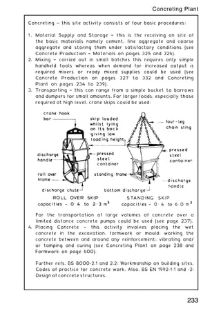 Concreting ~ this site activity consists of four basic procedures:
1 . Material Supply and Storage † this is the receiving on site of
the basic materials namely cement, fine aggregate and coarse
aggregate and storing them under satisfactory conditions (see
Concrete Production † Materials on pages 325 and 326).
2. Mixing † carried out in small batches this requires only simple
handheld tools whereas when demand for increased output is
required mixers or ready mixed supplies could be used (see
Concrete Production on pages 327 to 332 and Concreting
Plant on pages 234 to 239).
3. Transporting † this can range from a simple bucket to barrows
and dumpers for small amounts. For larger loads, especially those
required at high level, crane skips could be used:
For the transportation of large volumes of concrete over a
limited distance concrete pumps could be used (see page 237).
4. Placing Concrete † this activity involves placing the wet
concrete in the excavation, formwork or mould; working the
concrete between and around any reinforcement; vibrating and/
or tamping and curing (see Concreting Plant on page 238 and
Formwork on page 600).
Further refs. BS 8000-2.1 and 2.2: Workmanship on building sites.
Codes of practice for concrete work. Also, BS EN 1992-1-1 and -2:
Design of concrete structures.
233
Concreting Plant
 