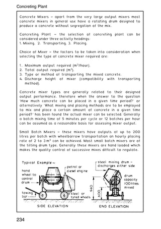 Concrete Mixers ~ apart from the very large output mixers most
concrete mixers in general use have a rotating drum designed to
produce a concrete without segregation of the mix.
Concreting Plant ~ the selection of concreting plant can be
considered under three activity headings:
1. Mixing. 2. Transporting. 3. Placing.
Choice of Mixer ~ the factors to be taken into consideration when
selecting the type of concrete mixer required are:
1 . Maximum output required (m3
/hour).
2. Total output required (m3
).
3. Type or method of transporting the mixed concrete.
4. Discharge height of mixer (compatibility with transporting
method).
Concrete mixer types are generally related to their designed
output performance, therefore when the answer to the question
`How much concrete can be placed in a given time period?' or
alternatively `What mixing and placing methods are to be employed
to mix and place a certain amount of concrete in a given time
period?' has been found the actual mixer can be selected. Generally
a batch mixing time of 5 minutes per cycle or 12 batches per hour
can be assumed as a reasonable basis for assessing mixer output.
Small Batch Mixers ~ these mixers have outputs of up to 200
litres per batch with wheelbarrow transportation an hourly placing
rate of 2 to 3 m3
can be achieved. Most small batch mixers are of
the tilting drum type. Generally these mixers are hand loaded which
makes the quality control of successive mixes difficult to regulate.
234
Concreting Plant
 