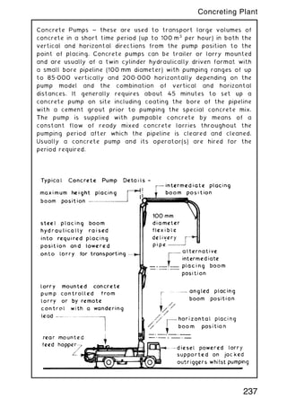 Concrete Pumps ~ these are used to transport large volumes of
concrete in a short time period (up to 100 m3
per hour) in both the
vertical and horizontal directions from the pump position to the
point of placing. Concrete pumps can be trailer or lorry mounted
and are usually of a twin cylinder hydraulically driven format with
a small bore pipeline (100 mm diameter) with pumping ranges of up
to 85„000 vertically and 200„000 horizontally depending on the
pump model and the combination of vertical and horizontal
distances. It generally requires about 45 minutes to set up a
concrete pump on site including coating the bore of the pipeline
with a cement grout prior to pumping the special concrete mix.
The pump is supplied with pumpable concrete by means of a
constant flow of ready mixed concrete lorries throughout the
pumping period after which the pipeline is cleared and cleaned.
Usually a concrete pump and its operator(s) are hired for the
period required.
237
Concreting Plant
 
