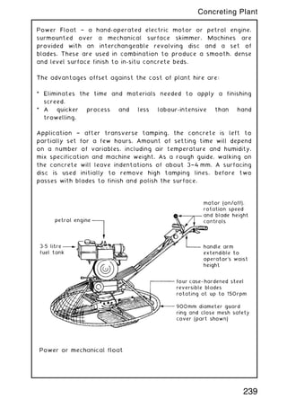 Power Float † a hand-operated electric motor or petrol engine,
surmounted over a mechanical surface skimmer. Machines are
provided with an interchangeable revolving disc and a set of
blades. These are used in combination to produce a smooth, dense
and level surface finish to in-situ concrete beds.
The advantages offset against the cost of plant hire are:
* Eliminates the time and materials needed to apply a finishing
screed.
* A quicker process and less labour-intensive than hand
trowelling.
Application † after transverse tamping, the concrete is left to
partially set for a few hours. Amount of setting time will depend
on a number of variables, including air temperature and humidity,
mix specification and machine weight. As a rough guide, walking on
the concrete will leave indentations of about 3†4 mm. A surfacing
disc is used initially to remove high tamping lines, before two
passes with blades to finish and polish the surface.
239
Concreting Plant
 