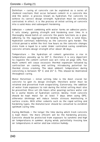 Definition ~ curing of concrete can be explained as a series of
chemical reactions that occur between cement in a concrete mix
and the water, a process known as hydration. For concrete to
achieve its correct design strength, hydration must be carefully
controlled. In effect, it is the process of initial setting of concrete
into a solid mass and subsequent hardening.
Adhesion ~ cement combining with water forms an adhesive paste.
It sets slowly, gaining strength and hardening over time. In a
thoroughly mixed batch of concrete the paste functions as a glue,
adhering to the aggregates and binding them into a solid mass.
Hydration continues indefinitely as the concrete gets harder. The
critical period is within the first few hours as the concrete changes
state from a liquid to a solid. Under controlled curing conditions
concrete attains design strength after about 28 days.
Temperature ~ the hydration of cement generates a rise in
temperature, possibly up to 20ƒ C, therefore it is very important
to regulate the cement content (see w/c ratio on page 329). Too
much cement will cause excessive thermal expansion followed by
contraction on cooling and setting, introducing potential for
thermal stress cracking. The ideal ambient temperature during
concreting is between 10ƒ C and 24ƒ C. This should be maintained
throughout curing.
Water Retention ~ initial setting time is the most crucial for
concrete to gain its design strength, therefore water must be
retained and prevented from evaporating. Conversely, the addition
of water from exposure to rain during the initial setting must also
be prevented. Once set (24 hours after pouring) surface water can
be a useful means of hydration control. Ideally, fresh concrete
should be kept moist for at least 7 days when using OPC,
otherwise shrinkage will induce tensile stresses manifesting in
surface cracks. With other cements such as the rapid setting and
hardening types, the manufacturer should be consulted to establish
optimum curing time.
Curing Methods ~ the longer the time during which fresh concrete
is kept moist, the more efficient will be the hardening process.
Concrete should be protected from exposure to sunshine and high
air temperatures in summer, drying winds, potentially freezing low
air temperatures in winter and low relative humidy.
Concrete --- Curing (1)
240
 