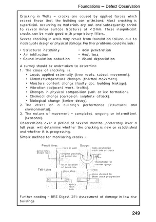 Cracking in Walls ~ cracks are caused by applied forces which
exceed those that the building can withstand. Most cracking is
superficial, occurring as materials dry out and subsequently shrink
to reveal minor surface fractures of  2 mm. These insignificant
cracks can be made good with proprietary fillers.
Severe cracking in walls may result from foundation failure, due to
inadequate design or physical damage. Further problems could include:
A survey should be undertaken to determine:
1 . The cause of cracking, i.e.
* Loads applied externally (tree roots, subsoil movement).
* Climate/temperature changes (thermal movement).
* Moisture content change (faulty dpc, building leakage).
* Vibration (adjacent work, traffic).
* Changes in physical composition (salt or ice formation).
* Chemical change (corrosion, sulphate attack).
* Biological change (timber decay).
2. The effect on a building's performance (structural and
environmental).
3. The nature of movement † completed, ongoing or intermittent
(seasonal).
Observations over a period of several months, preferably over a
full year, will determine whether the cracking is new or established
and whether it is progressing.
Simple method for monitoring cracks †
pencil lines
drawn level
Pencil lines
Tell-tales
Gauge
crack in wall
glass strip
original position
of pencil line
later location
of pencil line
epoxy
resin
dabs
nails positioned
each side of crack
micrometer or
vernier gauge
crack
glass sheared to
show crack progression
Further reading † BRE Digest 251: Assessment of damage in low rise
buildings.
* Structural instability
* Air infiltration
* Sound insulation reduction
* Rain penetration
* Heat loss
* Visual depreciation
249
Foundations --- Defect Observation
 