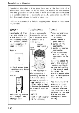 Foundation Materials ~ from page 244 one of the functions of a
foundation can be seen to be the ability to spread its load evenly
over the ground on which it rests. It must of course be constructed
of a durable material of adequate strength. Experience has shown
that the most suitable material is concrete.
Concrete is a mixture of cement + aggregates + water in controlled
proportions.
250
Foundations --- Materials
 