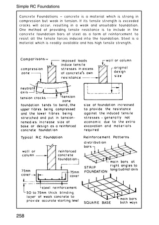 Concrete Foundations ~ concrete is a material which is strong in
compression but weak in tension. If its tensile strength is exceeded
cracks will occur, resulting in a weak and unsuitable foundation.
One method of providing tensile resistance is to include in the
concrete foundation bars of steel as a form of reinforcement to
resist all the tensile forces induced into the foundation. Steel is a
material which is readily available and has high tensile strength.
258
Simple RC Foundations
 