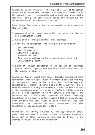 Foundation Design Principles ~ the main objectives of foundation
design are to ensure that the structural loads are transmitted to
the subsoil(s) safely, economically and without any unacceptable
movement during the construction period and throughout the
anticipated life of the building or structure.
Basic Design Procedure ~ this can be considered as a series of
steps or stages:
1. Assessment of site conditions in the context of the site and
soil investigation report.
2. Calculation of anticipated structural loading(s).
3. Choosing the foundation type taking into consideration:
• Soil conditions;
• Type of structure;
• Structural loading(s);
• Economic factors;
• Time factors relative to the proposed contract period;
• Construction problems.
4. Sizing the chosen foundation in the context of loading(s),
ground bearing capacity and any likely future movements of
the building or structure.
Foundation Types ~ apart from simple domestic foundations most
foundation types are constructed in reinforced concrete and may
be considered as being shallow or deep. Most shallow types of
foundation are constructed within 2„000 of the ground level but in
some circumstances it may be necessary to take the whole or part
of the foundations down to a depth of 2„000 to 5„000 as in the
case of a deep basement where the structural elements of the
basement are to carry the superstructure loads. Generally
foundations which need to be taken below 5„000 deep are cheaper
when designed and constructed as piled foundations and such
foundations are classified as deep foundations. (For piled
foundation details see pages 266 to 286.)
Foundations are usually classified by their type such as strips,
pads, rafts and piles. It is also possible to combine foundation
types such as strip foundations connected by beams to and
working in conjunction with pad foundations.
261
Foundation Types and Selection
 
