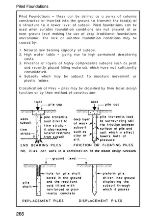 Piled Foundations ~ these can be defined as a series of columns
constructed or inserted into the ground to transmit the load(s) of
a structure to a lower level of subsoil. Piled foundations can be
used when suitable foundation conditions are not present at or
near ground level making the use of deep traditional foundations
uneconomic. The lack of suitable foundation conditions may be
caused by:
1. Natural low bearing capacity of subsoil.
2. High water table † giving rise to high permanent dewatering
costs.
3. Presence of layers of highly compressible subsoils such as peat
and recently placed filling materials which have not sufficiently
consolidated.
4. Subsoils which may be subject to moisture movement or
plastic failure.
Classification of Piles ~ piles may be classified by their basic design
function or by their method of construction:
266
Piled Foundations
 